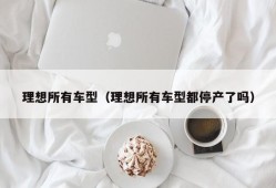 理想所有车型（理想所有车型都停产了吗）