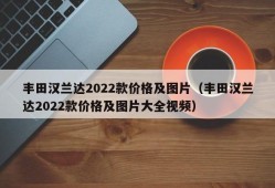 丰田汉兰达2022款价格及图片（丰田汉兰达2022款价格及图片大全视频）