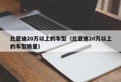 比亚迪20万以上的车型（比亚迪20万以上的车型销量）