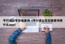 平行进口车价格查询（平行进口车价格查询用什么app）