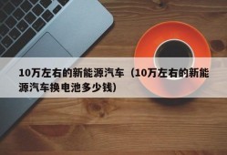 10万左右的新能源汽车（10万左右的新能源汽车换电池多少钱）