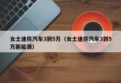 女士迷你汽车3到5万（女士迷你汽车3到5万新能源）