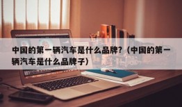 中国的第一辆汽车是什么品牌?（中国的第一辆汽车是什么品牌子）