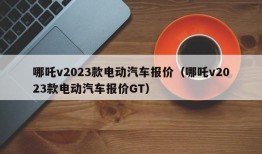 哪吒v2023款电动汽车报价（哪吒v2023款电动汽车报价GT）