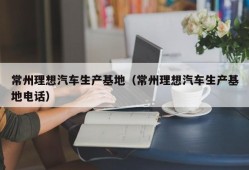 常州理想汽车生产基地（常州理想汽车生产基地电话）