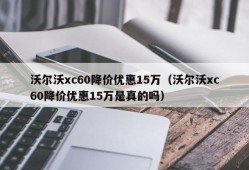 沃尔沃xc60降价优惠15万（沃尔沃xc60降价优惠15万是真的吗）