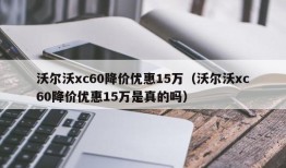 沃尔沃xc60降价优惠15万（沃尔沃xc60降价优惠15万是真的吗）