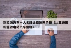 新能源汽车十大名牌比亚迪宋价格（比亚迪宋新能源电动汽车价格）