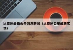 比亚迪最新头条消息新闻（比亚迪公布最新实情）