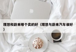 理想和蔚来哪个卖的好（理想与蔚来汽车谁好）