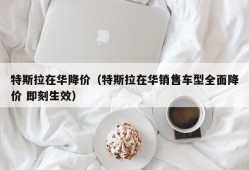 特斯拉在华降价（特斯拉在华销售车型全面降价 即刻生效）