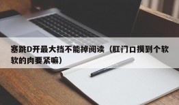 塞跳D开最大挡不能掉阅读（肛门口摸到个软软的肉要紧嘛）