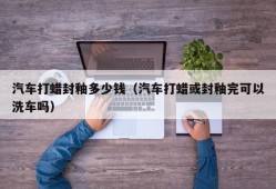 汽车打蜡封釉多少钱（汽车打蜡或封釉完可以洗车吗）