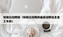 特斯拉招聘网（特斯拉招聘网最新招聘信息普工年龄）