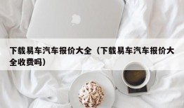 下载易车汽车报价大全（下载易车汽车报价大全收费吗）