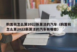 购置税怎么算2022新算法的汽车（购置税怎么算2022新算法的汽车有哪些）