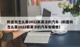 购置税怎么算2022新算法的汽车（购置税怎么算2022新算法的汽车有哪些）