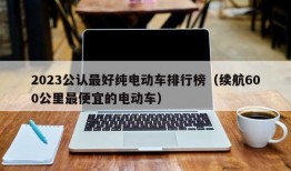 2023公认最好纯电动车排行榜（续航600公里最便宜的电动车）