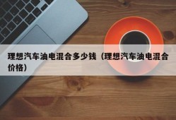 理想汽车油电混合多少钱（理想汽车油电混合价格）