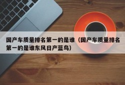 国产车质量排名第一的是谁（国产车质量排名第一的是谁东风日产蓝鸟）