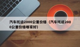 汽车托运2000公里价格（汽车托运2000公里价格哪家好）