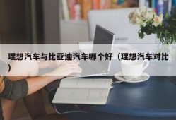 理想汽车与比亚迪汽车哪个好（理想汽车对比）