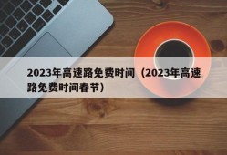 2023年高速路免费时间（2023年高速路免费时间春节）