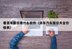 看货车报价用什么软件（货车汽车报价大全价格表）