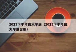 2023下半年最大车展（2023下半年最大车展合肥）