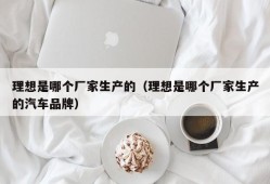 理想是哪个厂家生产的（理想是哪个厂家生产的汽车品牌）