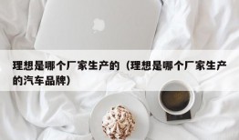 理想是哪个厂家生产的（理想是哪个厂家生产的汽车品牌）