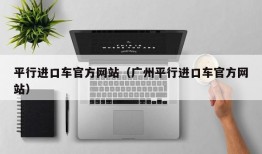 平行进口车官方网站（广州平行进口车官方网站）