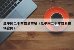 瓜子网二手车交易市场（瓜子网二手车交易市场官网）