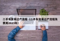 二手车交易过户流程（二手车交易过户流程及费用2023年）