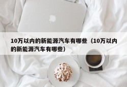 10万以内的新能源汽车有哪些（10万以内的新能源汽车有哪些）