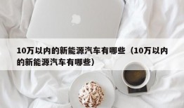 10万以内的新能源汽车有哪些（10万以内的新能源汽车有哪些）