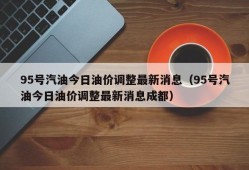 95号汽油今日油价调整最新消息（95号汽油今日油价调整最新消息成都）