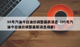 95号汽油今日油价调整最新消息（95号汽油今日油价调整最新消息成都）