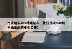 比亚迪宋suv纯电动车（比亚迪宋suv纯电动车能跑多少公里）