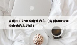 吉利600公里纯电动汽车（吉利600公里纯电动汽车好吗）