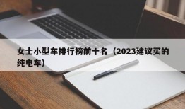 女士小型车排行榜前十名（2023建议买的纯电车）