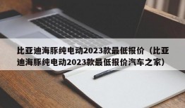 比亚迪海豚纯电动2023款最低报价（比亚迪海豚纯电动2023款最低报价汽车之家）