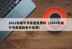 2022年端午节高速免费吗（2021年端午节高速路免不免费）