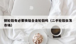 钢轮毂有必要换铝合金轮毂吗（二手轮毂批发市场）