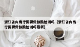 浙江省内出行需要做核酸检测吗（浙江省内出行需要做核酸检测吗最新）