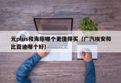 元plus和海豚哪个更值得买（广汽埃安和比亚迪哪个好）