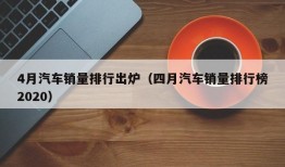 4月汽车销量排行出炉（四月汽车销量排行榜2020）