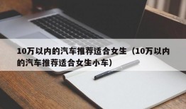 10万以内的汽车推荐适合女生（10万以内的汽车推荐适合女生小车）