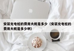 安装充电桩的费用大概是多少（安装充电桩的费用大概是多少啊）