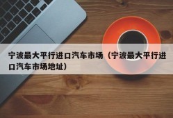 宁波最大平行进口汽车市场（宁波最大平行进口汽车市场地址）